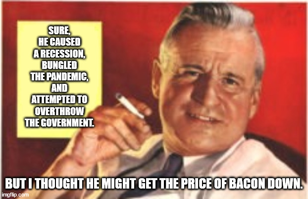 SURE, HE CAUSED A RECESSION, BUNGLED THE PANDEMIC, AND ATTEMPTED TO OVERTHROW THE GOVERNMENT. BUT I THOUGHT HE MIGHT GET THE PRICE OF BACON DOWN. | made w/ Imgflip meme maker