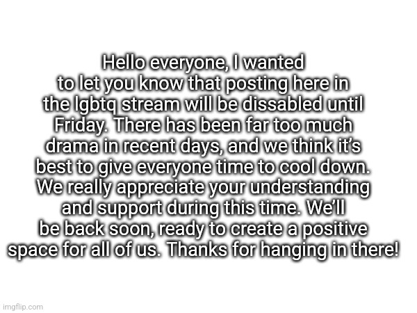 The owner team has decided this is the best coarse of action. We apologize for the inconvenience | Hello everyone, I wanted to let you know that posting here in the lgbtq stream will be dissabled until Friday. There has been far too much drama in recent days, and we think it’s best to give everyone time to cool down. We really appreciate your understanding and support during this time. We’ll be back soon, ready to create a positive space for all of us. Thanks for hanging in there! | made w/ Imgflip meme maker