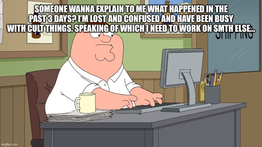 peter griffin at the computer | SOMEONE WANNA EXPLAIN TO ME WHAT HAPPENED IN THE PAST 3 DAYS? I’M LOST AND CONFUSED AND HAVE BEEN BUSY WITH CULT THINGS. SPEAKING OF WHICH I NEED TO WORK ON SMTH ELSE… | image tagged in peter griffin at the computer | made w/ Imgflip meme maker