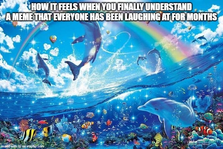 Happy dolphin rainbow | HOW IT FEELS WHEN YOU FINALLY UNDERSTAND A MEME THAT EVERYONE HAS BEEN LAUGHING AT FOR MONTHS | image tagged in happy dolphin rainbow | made w/ Imgflip meme maker