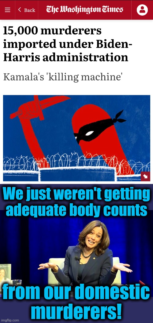 Those were rookie numbers! | We just weren't getting
adequate body counts; from our domestic
murderers! | image tagged in memes,kamala harris,illegal immigrants,murderers,migrants,democrats | made w/ Imgflip meme maker