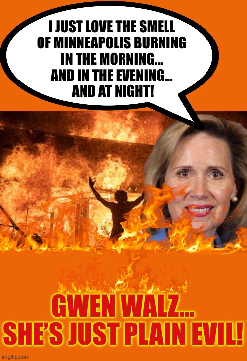 I just love the smell of Minneapolis burning | I JUST LOVE THE SMELL 
OF MINNEAPOLIS BURNING 
IN THE MORNING… 
AND IN THE EVENING… 
AND AT NIGHT! GWEN WALZ…
SHE’S JUST PLAIN EVIL! | made w/ Imgflip meme maker