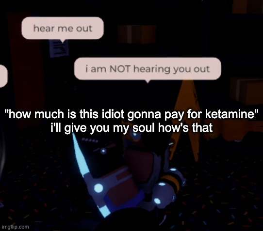 i am NOT hearing you out | "how much is this idiot gonna pay for ketamine"
i'll give you my soul how's that | image tagged in i am not hearing you out | made w/ Imgflip meme maker