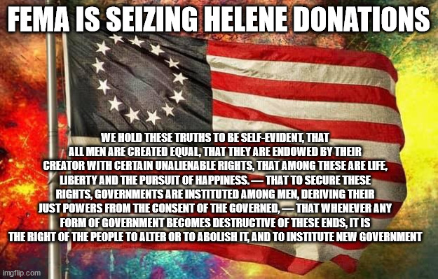 From the Declaration of Independence | FEMA IS SEIZING HELENE DONATIONS; WE HOLD THESE TRUTHS TO BE SELF-EVIDENT, THAT ALL MEN ARE CREATED EQUAL, THAT THEY ARE ENDOWED BY THEIR CREATOR WITH CERTAIN UNALIENABLE RIGHTS, THAT AMONG THESE ARE LIFE, LIBERTY AND THE PURSUIT OF HAPPINESS. — THAT TO SECURE THESE RIGHTS, GOVERNMENTS ARE INSTITUTED AMONG MEN, DERIVING THEIR JUST POWERS FROM THE CONSENT OF THE GOVERNED, — THAT WHENEVER ANY FORM OF GOVERNMENT BECOMES DESTRUCTIVE OF THESE ENDS, IT IS THE RIGHT OF THE PEOPLE TO ALTER OR TO ABOLISH IT, AND TO INSTITUTE NEW GOVERNMENT | image tagged in betsy ross flag,helene,seizure,tyranny | made w/ Imgflip meme maker