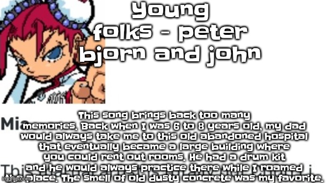 I still wonder where all the time went. | Young folks - peter bjorn and john; This song brings back too many memories. Back when I was 6 to 8 years old, my dad would always take me to this old abandoned hospital that eventually became a large building where you could rent out rooms. He had a drum kit and he would always practice there while I roamed the place. The smell of old dusty concrete was my favorite. | image tagged in british chun li | made w/ Imgflip meme maker