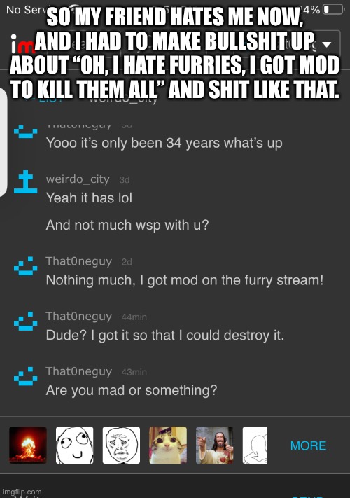 I like the guy but still | SO MY FRIEND HATES ME NOW, AND I HAD TO MAKE BULLSHIT UP ABOUT “OH, I HATE FURRIES, I GOT MOD TO KILL THEM ALL” AND SHIT LIKE THAT. | made w/ Imgflip meme maker