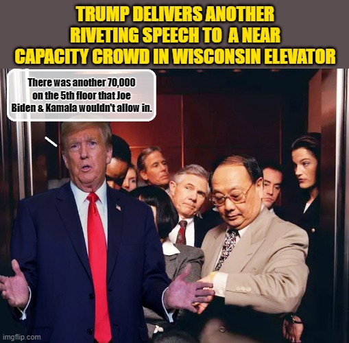 He really knows how to pack them in!!! | TRUMP DELIVERS ANOTHER RIVETING SPEECH TO  A NEAR CAPACITY CROWD IN WISCONSIN ELEVATOR; There was another 70,000 on the 5th floor that Joe Biden & Kamala wouldn't allow in. | image tagged in donald trump memes,donald trump the clown,donald trump is an idiot,political humor | made w/ Imgflip meme maker