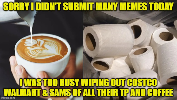 Hoarders panick | SORRY I DIDN'T SUBMIT MANY MEMES TODAY; I WAS TOO BUSY WIPING OUT COSTCO WALMART & SAMS OF ALL THEIR TP AND COFFEE | image tagged in tp,coffee,prepping,hoarding,hoarders,panic | made w/ Imgflip meme maker