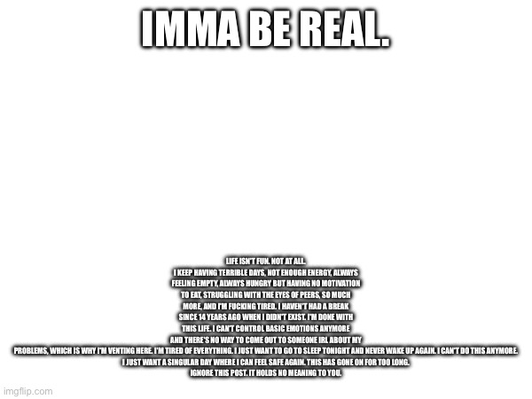 Venting once and never again | LIFE ISN'T FUN. NOT AT ALL. I KEEP HAVING TERRIBLE DAYS, NOT ENOUGH ENERGY, ALWAYS FEELING EMPTY, ALWAYS HUNGRY BUT HAVING NO MOTIVATION TO EAT, STRUGGLING WITH THE EYES OF PEERS, SO MUCH MORE, AND I'M FUCKING TIRED. I HAVEN'T HAD A BREAK SINCE 14 YEARS AGO WHEN I DIDN'T EXIST. I'M DONE WITH THIS LIFE. I CAN'T CONTROL BASIC EMOTIONS ANYMORE AND THERE'S NO WAY TO COME OUT TO SOMEONE IRL ABOUT MY PROBLEMS, WHICH IS WHY I'M VENTING HERE. I'M TIRED OF EVERYTHING. I JUST WANT TO GO TO SLEEP TONIGHT AND NEVER WAKE UP AGAIN. I CAN'T DO THIS ANYMORE.

I JUST WANT A SINGULAR DAY WHERE I CAN FEEL SAFE AGAIN. THIS HAS GONE ON FOR TOO LONG.

IGNORE THIS POST. IT HOLDS NO MEANING TO YOU. IMMA BE REAL. | image tagged in e | made w/ Imgflip meme maker