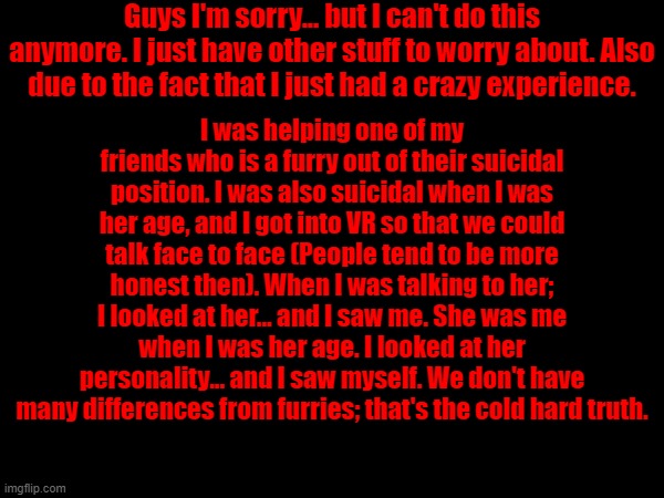 Guys I'm sorry... but I can't do this anymore. I just have other stuff to worry about. Also due to the fact that I just had a crazy experience. I was helping one of my friends who is a furry out of their suicidal position. I was also suicidal when I was her age, and I got into VR so that we could talk face to face (People tend to be more honest then). When I was talking to her; I looked at her... and I saw me. She was me when I was her age. I looked at her personality... and I saw myself. We don't have many differences from furries; that's the cold hard truth. | made w/ Imgflip meme maker