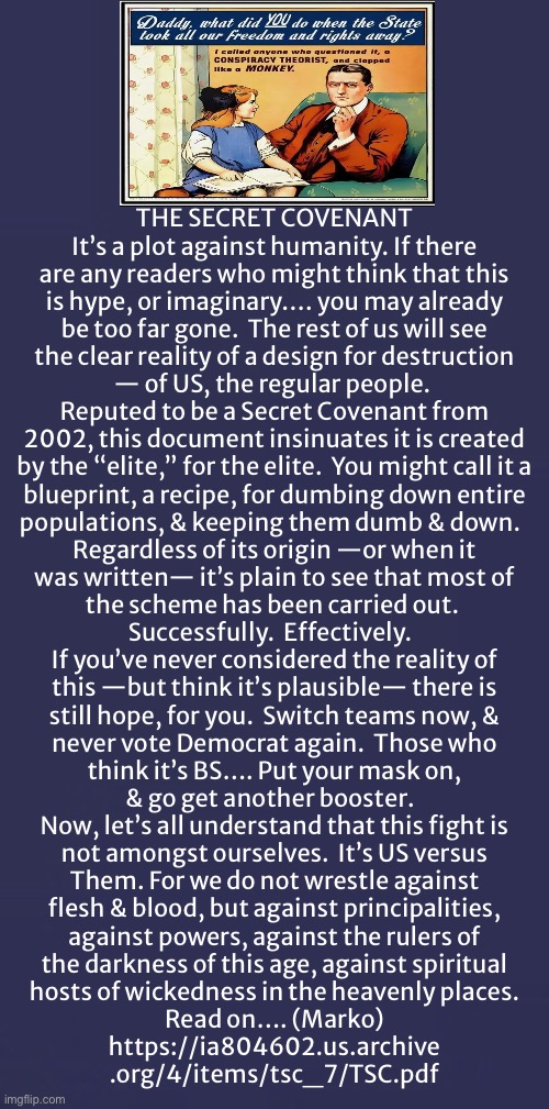 Is The SECRET COVENANT something you’re aware of, or don’t believe in?  Maybe You’re In On It | THE SECRET COVENANT

It’s a plot against humanity. If there

are any readers who might think that this
is hype, or imaginary…. you may already
be too far gone.  The rest of us will see
the clear reality of a design for destruction
— of US, the regular people. 

Reputed to be a Secret Covenant from
2002, this document insinuates it is created
by the “elite,” for the elite.  You might call it a

blueprint, a recipe, for dumbing down entire
populations, & keeping them dumb & down.  

Regardless of its origin —or when it
was written— it’s plain to see that most of
the scheme has been carried out. 
Successfully.  Effectively.  

If you’ve never considered the reality of
this —but think it’s plausible— there is
still hope, for you.  Switch teams now, &
never vote Democrat again.  Those who
think it’s BS…. Put your mask on,
& go get another booster.  

Now, let’s all understand that this fight is
not amongst ourselves.  It’s US versus
Them. For we do not wrestle against
flesh & blood, but against principalities,
against powers, against the rulers of
the darkness of this age, against spiritual
hosts of wickedness in the heavenly places.

Read on…. (Marko)

https://ia804602.us.archive
.org/4/items/tsc_7/TSC.pdf | image tagged in memes,the scam plan to beat u down,run by leftists rinos socialists,open the link,progressives fjb fkh voters gotohell | made w/ Imgflip meme maker