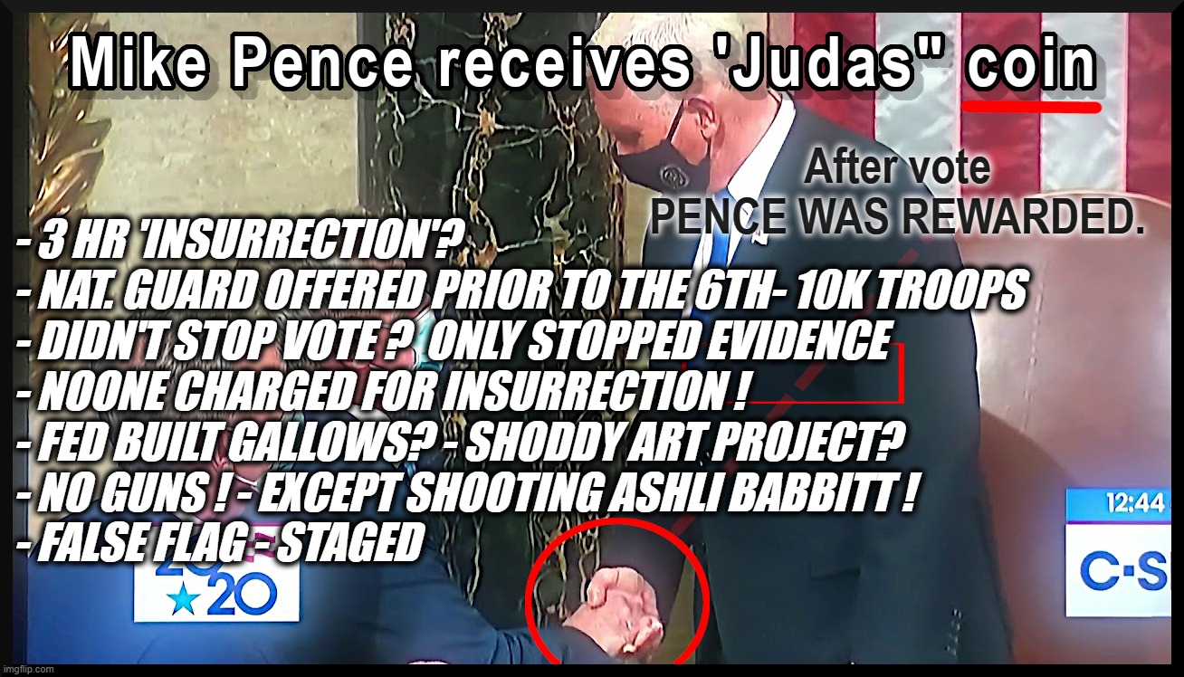 PENCE REWARDED FOR NOT FOLLOWING CONSTITUTION. | After vote
PENCE WAS REWARDED. - 3 HR 'INSURRECTION'? 
- NAT. GUARD OFFERED PRIOR TO THE 6TH- 10K TROOPS
- DIDN'T STOP VOTE ?  ONLY STOPPED EVIDENCE
- NOONE CHARGED FOR INSURRECTION !
- FED BUILT GALLOWS? - SHODDY ART PROJECT?
- NO GUNS ! - EXCEPT SHOOTING ASHLI BABBITT !
- FALSE FLAG - STAGED | image tagged in judas coin,mike pence,traitor,deep state,uniparty,evidence | made w/ Imgflip meme maker