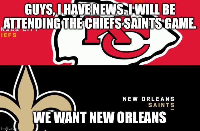 Chiefs Saints GAME ON | GUYS, I HAVE NEWS. I WILL BE ATTENDING THE CHIEFS SAINTS GAME. WE WANT NEW ORLEANS | image tagged in chiefs,saints | made w/ Imgflip meme maker