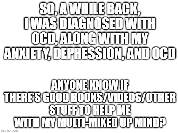 4 disorders, plus a stutter. will I be ok? PROBABLY NOT :') | SO, A WHILE BACK, I WAS DIAGNOSED WITH OCD, ALONG WITH MY ANXIETY, DEPRESSION, AND OCD; ANYONE KNOW IF THERE'S GOOD BOOKS/VIDEOS/OTHER STUFF TO HELP ME WITH MY MULTI-MIXED UP MIND? | image tagged in adhd,ocd,anxiety,depression,neurodivergent awareness | made w/ Imgflip meme maker