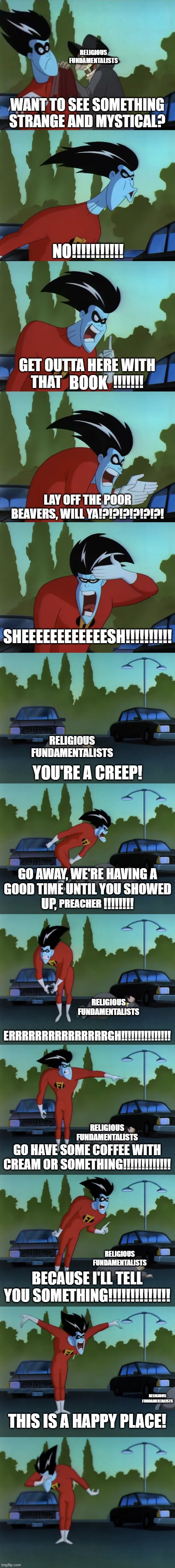 Freakazoid Handles Religious Fundamentalism | RELIGIOUS FUNDAMENTALISTS; BOOK; RELIGIOUS FUNDAMENTALISTS; PREACHER; RELIGIOUS FUNDAMENTALISTS; RELIGIOUS FUNDAMENTALISTS; RELIGIOUS FUNDAMENTALISTS; RELIGIOUS FUNDAMENTALISTS | image tagged in freakazoid and creeps,religious fundamentalism,religion,fundamentalism,fundamentalists,freakazoid | made w/ Imgflip meme maker