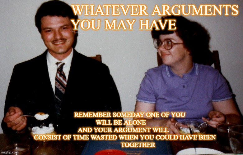 Arguements | WHATEVER ARGUMENTS
 YOU MAY HAVE; REMEMBER SOMEDAY ONE OF YOU
WILL BE ALONE 
   AND YOUR ARGUMENT WILL 
    CONSIST OF TIME WASTED WHEN YOU COULD HAVE BEEN
                    TOGETHER | image tagged in real life,life,relationships,marriage | made w/ Imgflip meme maker