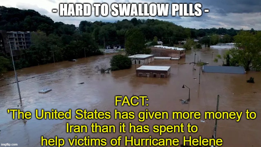 $750 is a Freaking Joke | - HARD TO SWALLOW PILLS -; FACT:
'The United States has given more money to Iran than it has spent to help victims of Hurricane Helene | image tagged in hurricane helene flooding | made w/ Imgflip meme maker