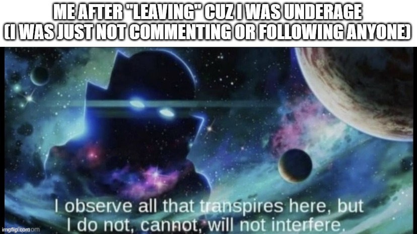 I watch the world from the shadows, not interfering | ME AFTER "LEAVING" CUZ I WAS UNDERAGE
(I WAS JUST NOT COMMENTING OR FOLLOWING ANYONE) | image tagged in i am the watcher | made w/ Imgflip meme maker