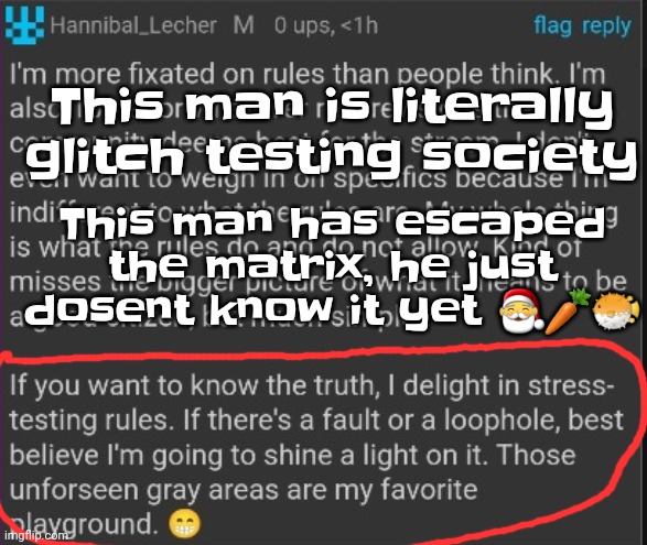 He's not breaking tos.. he's testing to see if the tos is in place. He's fixing things by breaking them. | This man is literally glitch testing society; This man has escaped the matrix, he just dosent know it yet 🎅🥕🐡 | made w/ Imgflip meme maker