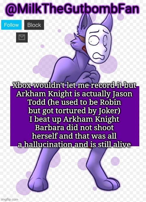 Milk but he's a mask-wearing wolf (Thanks Wallhammer | Xbox wouldn't let me record it but

Arkham Knight is actually Jason Todd (he used to be Robin but got tortured by Joker)
I beat up Arkham Knight
Barbara did not shoot herself and that was all a hallucination and is still alive | image tagged in milk but he's a mask-wearing wolf thanks wallhammer | made w/ Imgflip meme maker
