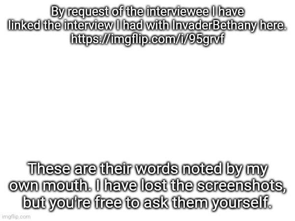 Concerning the MSMG and LGBTQ conflicts, and allegations against InvaderBethany. | By request of the interviewee I have linked the interview I had with InvaderBethany here.
https://imgflip.com/i/95grvf; These are their words noted by my own mouth. I have lost the screenshots, but you're free to ask them yourself. | made w/ Imgflip meme maker