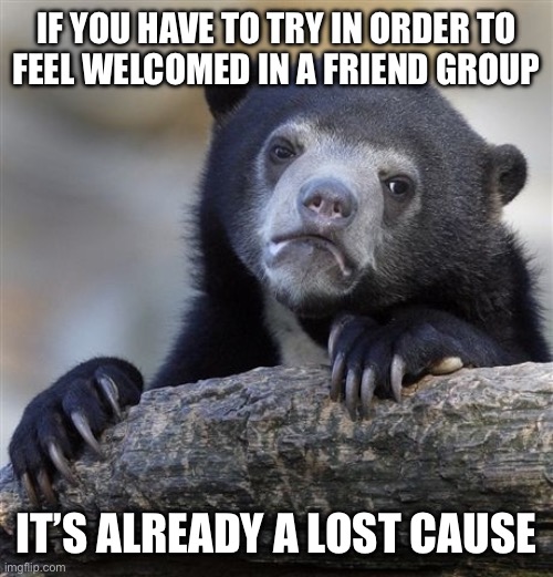 Confession Bear | IF YOU HAVE TO TRY IN ORDER TO
FEEL WELCOMED IN A FRIEND GROUP; IT’S ALREADY A LOST CAUSE | image tagged in memes,confession bear | made w/ Imgflip meme maker