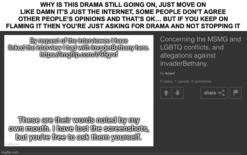 oml | WHY IS THIS DRAMA STILL GOING ON, JUST MOVE ON LIKE DAMN IT’S JUST THE INTERNET, SOME PEOPLE DON’T AGREE OTHER PEOPLE’S OPINIONS AND THAT’S OK… BUT IF YOU KEEP ON FLAMING IT THEN YOU’RE JUST ASKING FOR DRAMA AND NOT STOPPING IT | made w/ Imgflip meme maker