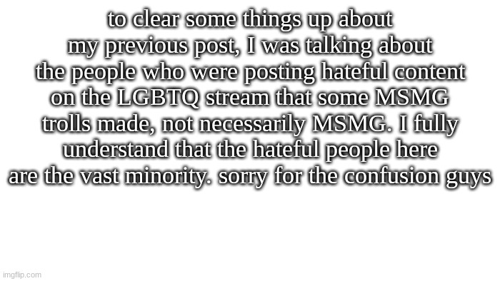 sorry for the previous confusion | to clear some things up about my previous post, I was talking about the people who were posting hateful content on the LGBTQ stream that some MSMG trolls made, not necessarily MSMG. I fully understand that the hateful people here are the vast minority. sorry for the confusion guys | image tagged in transparent | made w/ Imgflip meme maker