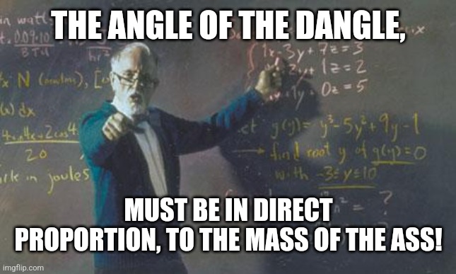 math teacher  | THE ANGLE OF THE DANGLE, MUST BE IN DIRECT PROPORTION, TO THE MASS OF THE ASS! | image tagged in math teacher | made w/ Imgflip meme maker