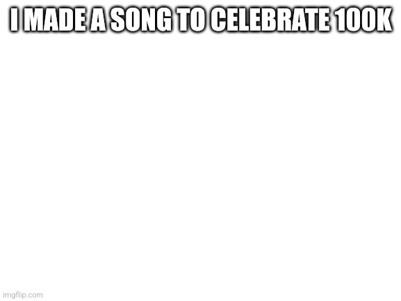 Blank White Template | I MADE A SONG TO CELEBRATE 100K | image tagged in blank white template | made w/ Imgflip meme maker