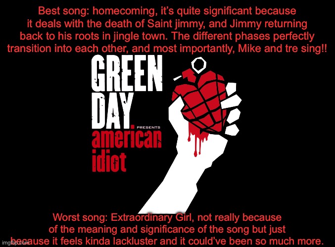 blank black | Best song: homecoming, it’s quite significant because it deals with the death of Saint jimmy, and Jimmy returning back to his roots in jingle town. The different phases perfectly transition into each other, and most importantly, Mike and tre sing!! Worst song: Extraordinary Girl, not really because of the meaning and significance of the song but just because it feels kinda lackluster and it could’ve been so much more. | image tagged in blank black | made w/ Imgflip meme maker