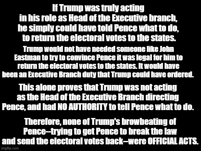 Trump browbeating Pence were not OFFICIAL ACTS | If Trump was truly acting
 in his role as Head of the Executive branch, 
he simply could have told Pence what to do,
 to return the electoral votes to the states. Trump would not have needed someone like John Eastman to try to convince Pence it was legal for him to return the electoral votes to the states. It would have been an Executive Branch duty that Trump could have ordered. This alone proves that Trump was not acting as the Head of the Executive Branch directing Pence, and had NO AUTHORITY to tell Pence what to do. Therefore, none of Trump's browbeating of Pence--trying to get Pence to break the law and send the electoral votes back--were OFFICIAL ACTS. | image tagged in donald trump is an idiot,mike pence,big lie,insurrection,traitor trump,not official acts | made w/ Imgflip meme maker