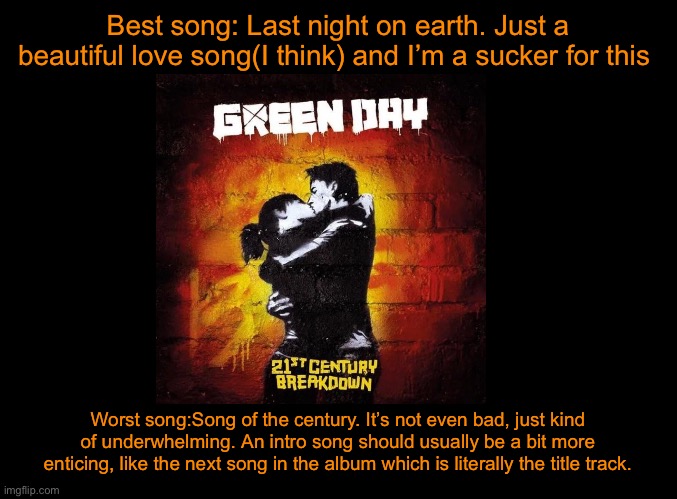 blank black | Best song: Last night on earth. Just a beautiful love song(I think) and I’m a sucker for this; Worst song:Song of the century. It’s not even bad, just kind of underwhelming. An intro song should usually be a bit more enticing, like the next song in the album which is literally the title track. | image tagged in blank black | made w/ Imgflip meme maker