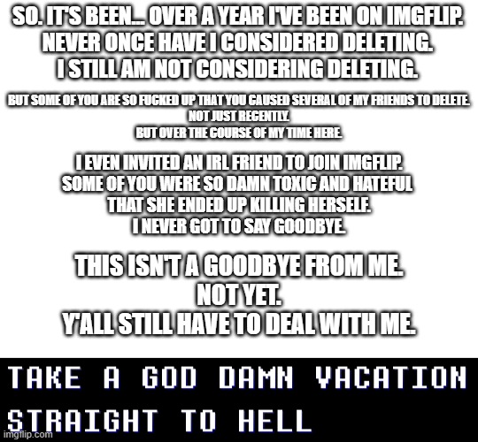 I'm taking a week off. fuck all of you. | SO. IT'S BEEN... OVER A YEAR I'VE BEEN ON IMGFLIP.
NEVER ONCE HAVE I CONSIDERED DELETING.
I STILL AM NOT CONSIDERING DELETING. BUT SOME OF YOU ARE SO FUCKED UP THAT YOU CAUSED SEVERAL OF MY FRIENDS TO DELETE.
NOT JUST RECENTLY.
BUT OVER THE COURSE OF MY TIME HERE. I EVEN INVITED AN IRL FRIEND TO JOIN IMGFLIP.
SOME OF YOU WERE SO DAMN TOXIC AND HATEFUL 
THAT SHE ENDED UP KILLING HERSELF.
I NEVER GOT TO SAY GOODBYE. THIS ISN'T A GOODBYE FROM ME.
NOT YET.
Y'ALL STILL HAVE TO DEAL WITH ME. I HOPE YOU ALL (NOT ACTUALLY ALL OF YOU, A FEW OF YALL ARE CHILL) BURN IN THE DEEPEST, DARKEST PITS OF HELL ETERNALLY. AND I MEAN IT. | made w/ Imgflip meme maker