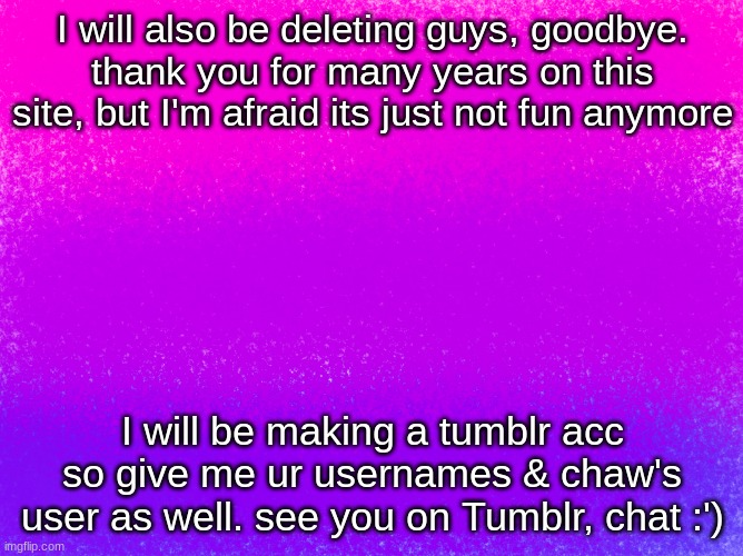 bye guys :') | I will also be deleting guys, goodbye. thank you for many years on this site, but I'm afraid its just not fun anymore; I will be making a tumblr acc so give me ur usernames & chaw's user as well. see you on Tumblr, chat :') | image tagged in pretty bi flag | made w/ Imgflip meme maker