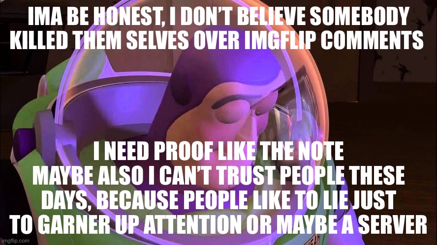 Sorry people like to lie | IMA BE HONEST, I DON’T BELIEVE SOMEBODY KILLED THEM SELVES OVER IMGFLIP COMMENTS; I NEED PROOF LIKE THE NOTE MAYBE ALSO I CAN’T TRUST PEOPLE THESE DAYS, BECAUSE PEOPLE LIKE TO LIE JUST TO GARNER UP ATTENTION OR MAYBE A SERVER | image tagged in sad buzz lightyear | made w/ Imgflip meme maker