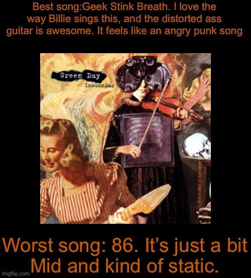 blank black | Best song:Geek Stink Breath. I love the way Billie sings this, and the distorted ass guitar is awesome. It feels like an angry punk song; Worst song: 86. It’s just a bit
Mid and kind of static. | image tagged in blank black | made w/ Imgflip meme maker