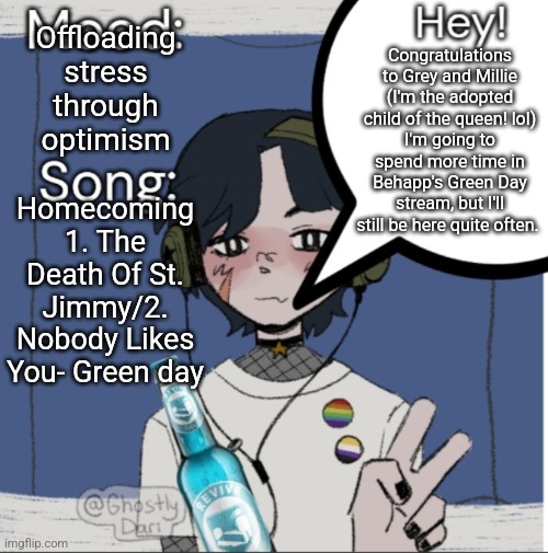 hey, read chaws and jaidens final note. It's funny | Offloading stress through optimism; Congratulations to Grey and Millie (I'm the adopted child of the queen! lol)
I'm going to spend more time in Behapp's Green Day stream, but I'll still be here quite often. Homecoming 1. The Death Of St. Jimmy/2. Nobody Likes You- Green day | image tagged in adelaideaux temp mk iii | made w/ Imgflip meme maker