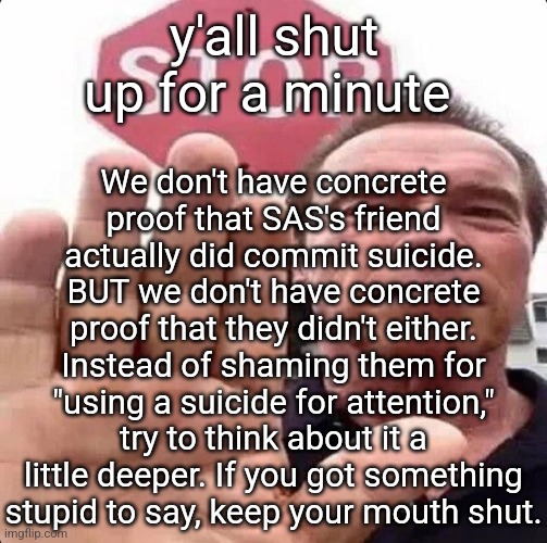 prolly gonna get comments about me dickriding them or whatever but idrc | We don't have concrete proof that SAS's friend actually did commit suicide. BUT we don't have concrete proof that they didn't either. Instead of shaming them for "using a suicide for attention," try to think about it a little deeper. If you got something stupid to say, keep your mouth shut. y'all shut up for a minute | image tagged in guy in front of stop sign | made w/ Imgflip meme maker