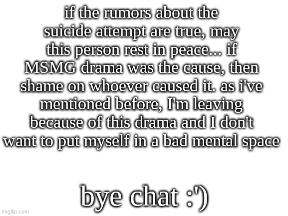 RIP whoever (allegedly) attempted O7 | if the rumors about the suicide attempt are true, may this person rest in peace... if MSMG drama was the cause, then shame on whoever caused it. as i've mentioned before, I'm leaving because of this drama and I don't want to put myself in a bad mental space; bye chat :') | image tagged in blank white template | made w/ Imgflip meme maker