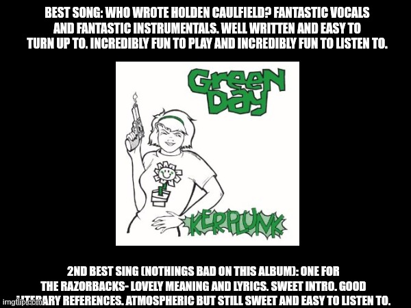 Kerplunk! | BEST SONG: WHO WROTE HOLDEN CAULFIELD? FANTASTIC VOCALS AND FANTASTIC INSTRUMENTALS. WELL WRITTEN AND EASY TO TURN UP TO. INCREDIBLY FUN TO PLAY AND INCREDIBLY FUN TO LISTEN TO. 2ND BEST SING (NOTHINGS BAD ON THIS ALBUM): ONE FOR THE RAZORBACKS- LOVELY MEANING AND LYRICS. SWEET INTRO. GOOD LITERARY REFERENCES. ATMOSPHERIC BUT STILL SWEET AND EASY TO LISTEN TO. | image tagged in album review | made w/ Imgflip meme maker