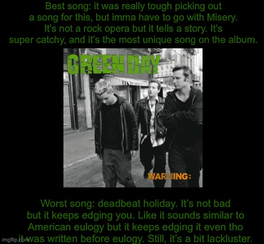 blank black | Best song: it was really tough picking out a song for this, but imma have to go with Misery. It’s not a rock opera but it tells a story. It’s super catchy, and it’s the most unique song on the album. Worst song: deadbeat holiday. It’s not bad but it keeps edging you. Like it sounds similar to American eulogy but it keeps edging it even tho it was written before eulogy. Still, it’s a bit lackluster. | image tagged in blank black | made w/ Imgflip meme maker