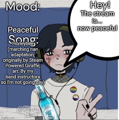 adelaideaux temp mk iii | Peaceful; The stream is... now peaceful; Honeybee (marching nan adaptation; originally by Steam Powered Giraffe; arr. By my band instructors so I'm not going say) | image tagged in adelaideaux temp mk iii | made w/ Imgflip meme maker