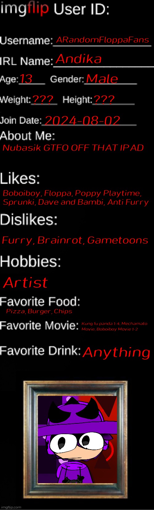 imgflip ID Card | ARandomFloppaFans; Andika; 13; Male; ??? ??? 2024-08-02; Nubasik GTFO OFF THAT IPAD; Boboiboy, Floppa, Poppy Playtime, Sprunki, Dave and Bambi, Anti Furry; Furry, Brainrot, Gametoons; Artist; Pizza, Burger, Chips; Kung fu panda 1-4, Mechamato Movie, Boboiboy Movie 1-2; Anything | image tagged in imgflip id card | made w/ Imgflip meme maker