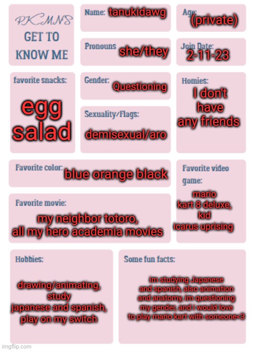 honestly idk whether im genderfluid or demigender, I do know I'm transmasculine though, but I speculate that I'm genderfluid (is | (private); tanukidawg; she/they; 2-11-23; I don't have any friends; Questioning; egg salad; demisexual/aro; blue orange black; mario kart 8 deluxe, kid icarus uprising; my neighbor totoro, all my hero academia movies; im studying Japanese and spanish, also animation and anatomy, im questioning my gender, and i would love to play mario kart with someone<3; drawing/animating, study japanese and spanish, play on my switch | image tagged in pkmn's get to know me | made w/ Imgflip meme maker