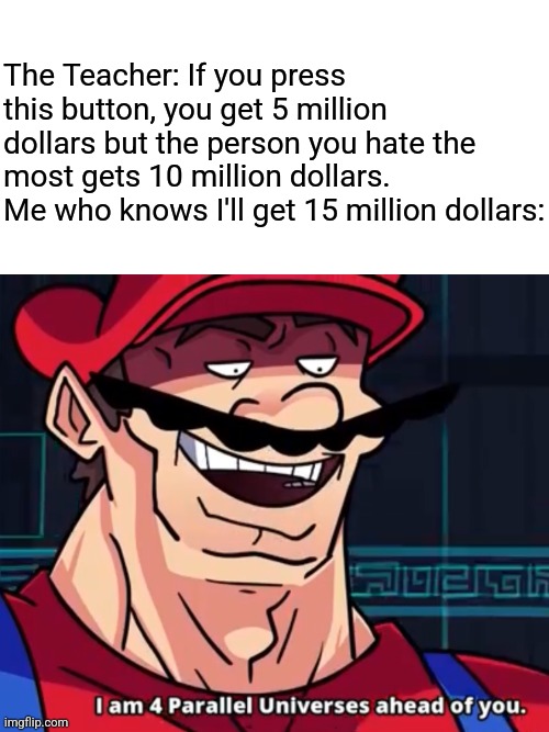 I hate myself | The Teacher: If you press this button, you get 5 million dollars but the person you hate the most gets 10 million dollars.
Me who knows I'll get 15 million dollars: | image tagged in i am 4 parallel universes ahead of you,button,mario,memes,smart,infinite iq | made w/ Imgflip meme maker