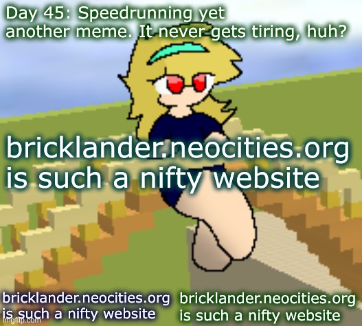 Day 45: Speedrunning yet another meme. (yep) | Day 45: Speedrunning yet another meme. It never gets tiring, huh? bricklander.neocities.org is such a nifty website; bricklander.neocities.org is such a nifty website; bricklander.neocities.org is such a nifty website | image tagged in nice,stuff | made w/ Imgflip meme maker