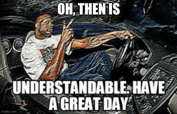 Understandable have a great day | OH, THEN IS | image tagged in understandable have a great day | made w/ Imgflip meme maker