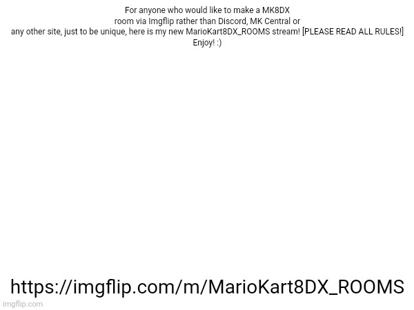 Guide and rules provided on the submission page [ https://imgflip.com/m/MarioKart8DX_ROOMS ] | For anyone who would like to make a MK8DX room via Imgflip rather than Discord, MK Central or any other site, just to be unique, here is my new MarioKart8DX_ROOMS stream! [PLEASE READ ALL RULES!]
Enjoy! :); https://imgflip.com/m/MarioKart8DX_ROOMS | image tagged in mariokart8dx_rooms,mk8dx,mk8,nintendo | made w/ Imgflip meme maker