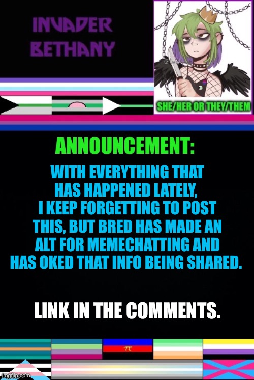 Update: Bred has an alt for memechat | WITH EVERYTHING THAT HAS HAPPENED LATELY, 
I KEEP FORGETTING TO POST THIS, BUT BRED HAS MADE AN ALT FOR MEMECHATTING AND HAS OKED THAT INFO BEING SHARED. LINK IN THE COMMENTS. | image tagged in update,announcement,memechat,lgbtq,bred,alt | made w/ Imgflip meme maker